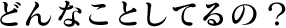 どんなことしてるの?